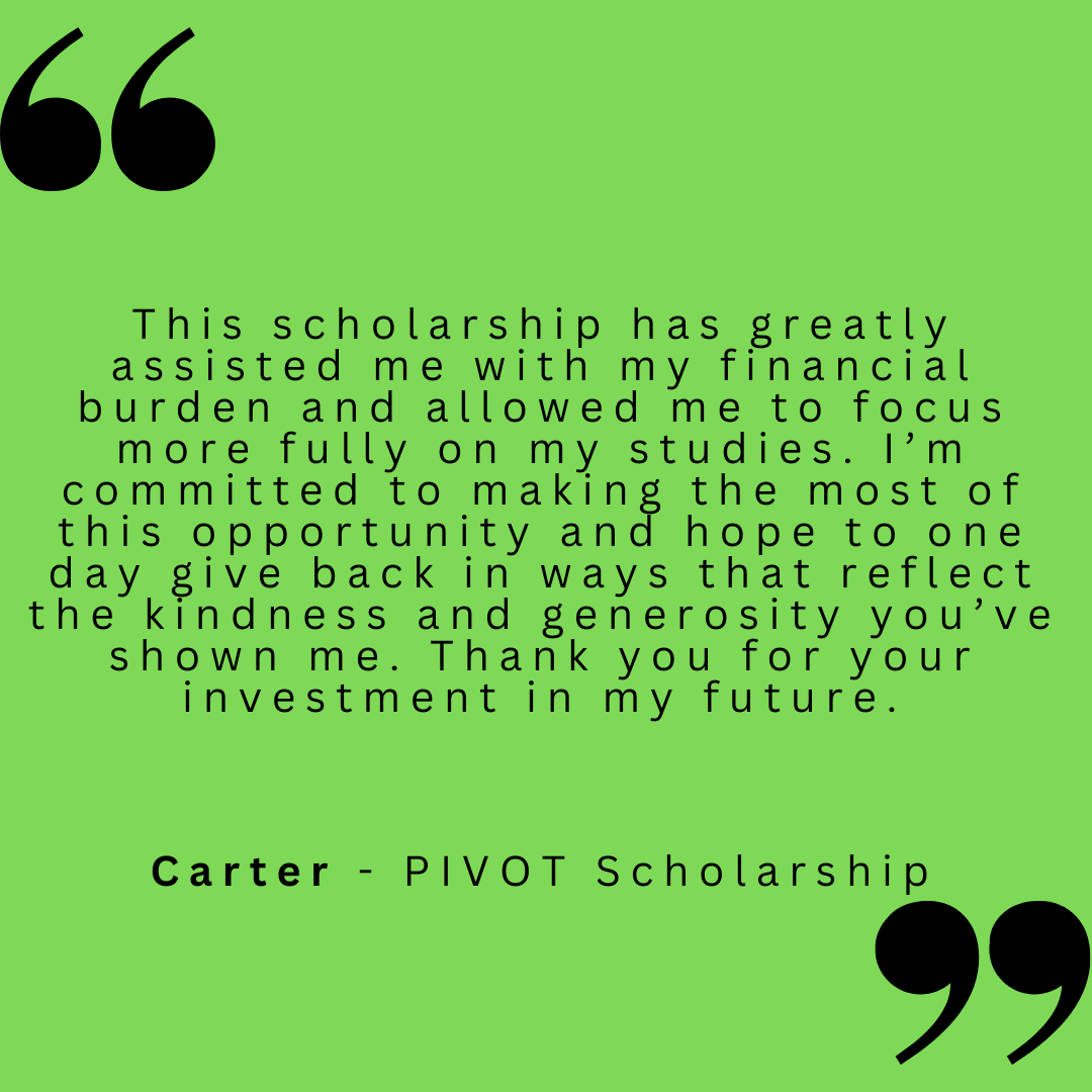 This scholarship has greatly assisted me with my financial burden and allowed me to focus more fully on my studies. I'm committed to making the most of this opportunity and hope to one day give back in ways that reflect the kindness and generosity you've shown me. Thank you for your investment in my future. 
Carter - PIVOT Scholarship